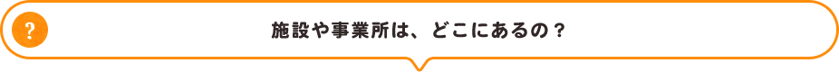 施設や事業所は、どこにあるの？