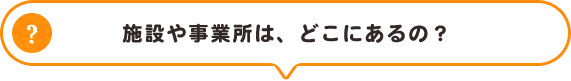 施設や事業所は、どこにあるの？